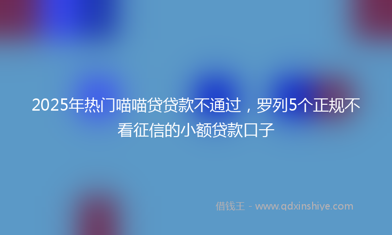2025年热门喵喵贷贷款不通过，罗列5个正规不看征信的小额贷款口子
