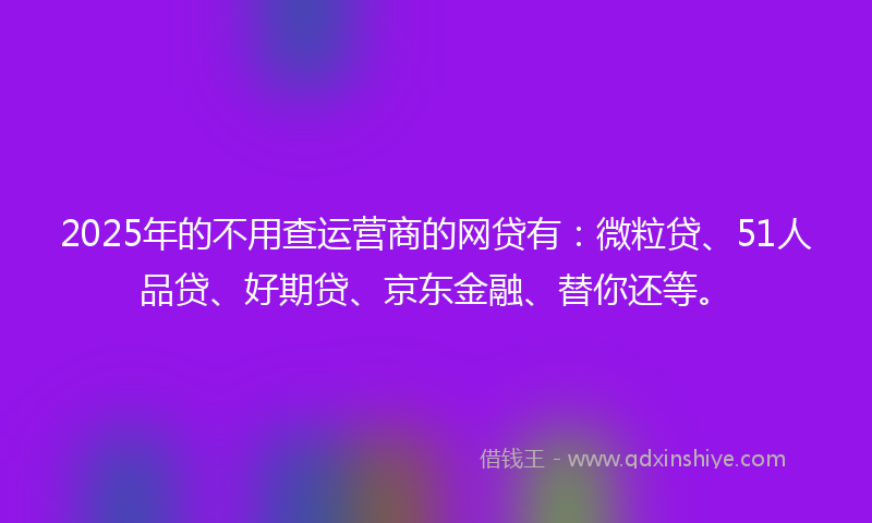 2025年的不用查运营商的网贷有：微粒贷、51人品贷、好期贷、京东金融、替你还等。