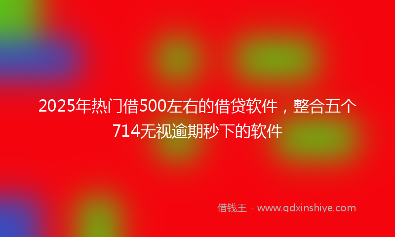 2025年热门借500左右的借贷软件，整合五个714无视逾期秒下的软件