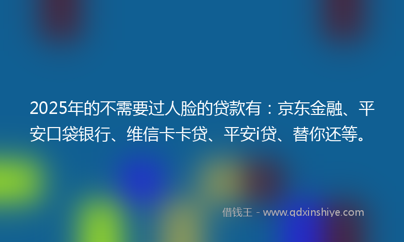2025年的不需要过人脸的贷款有：京东金融、平安口袋银行、维信卡卡贷、平安i贷、替你还等。
