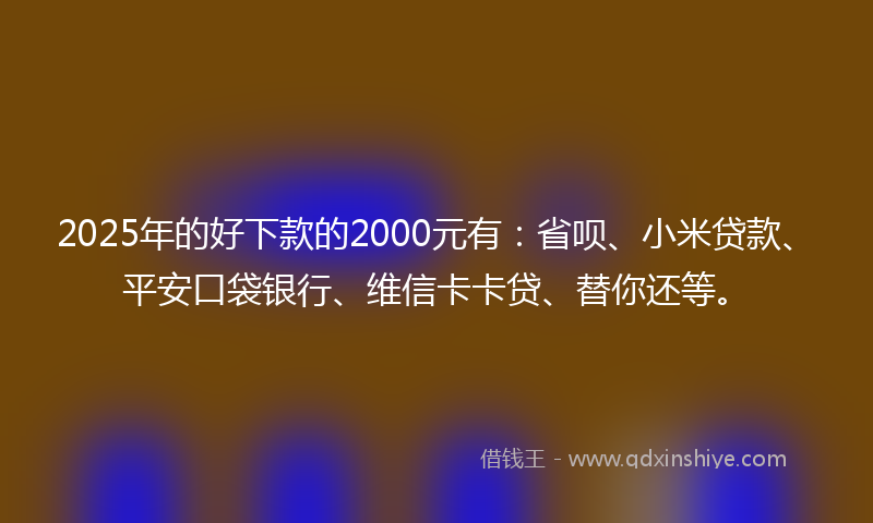 2025年的好下款的2000元有：省呗、小米贷款、平安口袋银行、维信卡卡贷、替你还等。