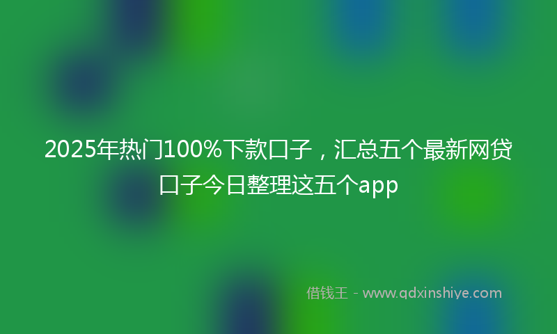 2025年热门100%下款口子，汇总五个最新网贷口子今日整理这五个app