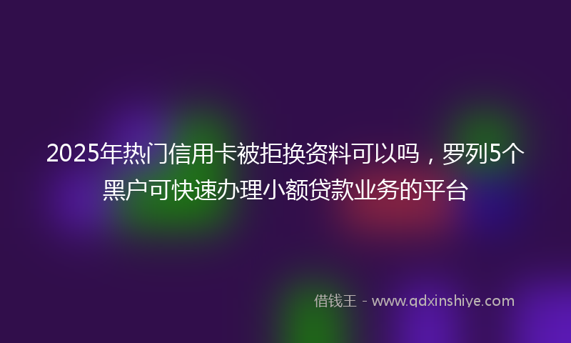 2025年热门信用卡被拒换资料可以吗，罗列5个黑户可快速办理小额贷款业务的平台