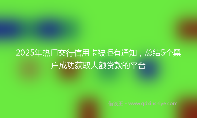2025年热门交行信用卡被拒有通知，总结5个黑户成功获取大额贷款的平台