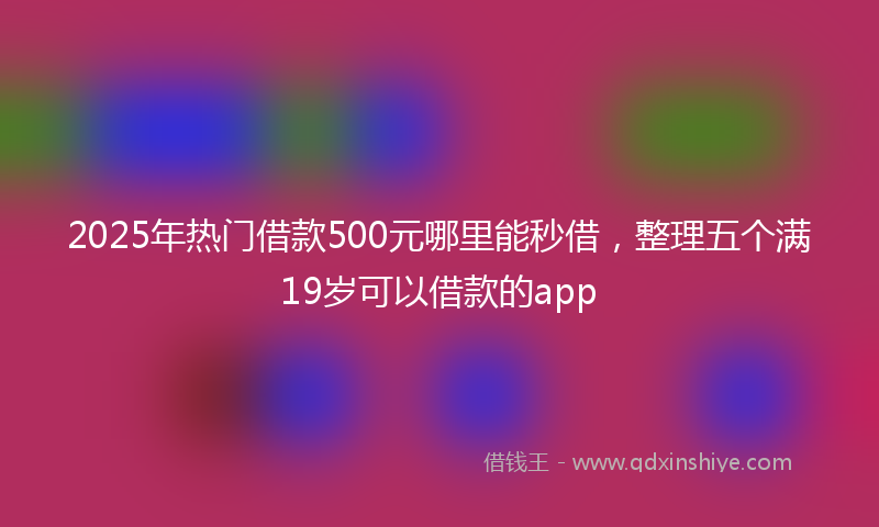 2025年热门借款500元哪里能秒借，整理五个满19岁可以借款的app