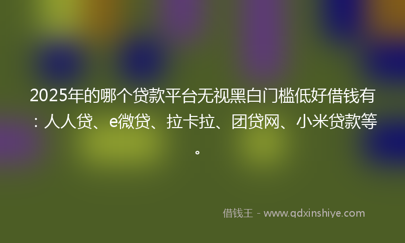 2025年的哪个贷款平台无视黑白门槛低好借钱有：人人贷、e微贷、拉卡拉、团贷网、小米贷款等。
