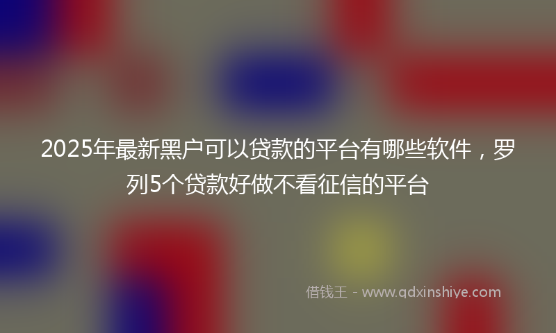 2025年最新黑户可以贷款的平台有哪些软件，罗列5个贷款好做不看征信的平台