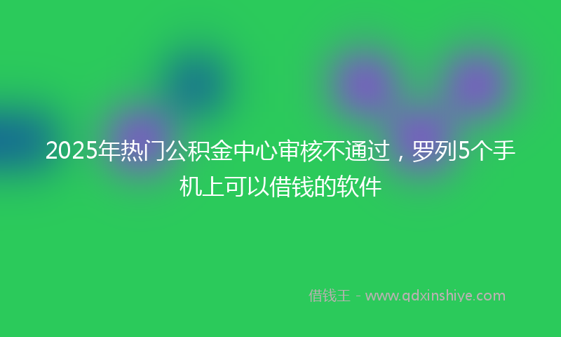 2025年热门公积金中心审核不通过，罗列5个手机上可以借钱的软件