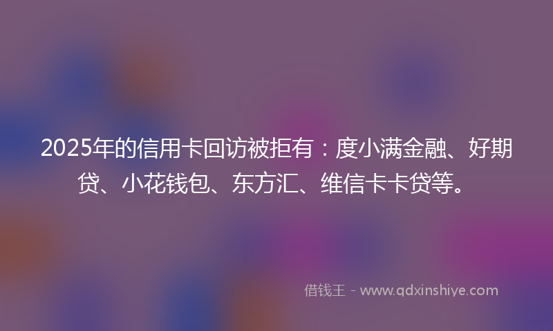 2025年的信用卡回访被拒有：度小满金融、好期贷、小花钱包、东方汇、维信卡卡贷等。