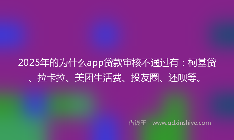 2025年的为什么app贷款审核不通过有：柯基贷、拉卡拉、美团生活费、投友圈、还呗等。