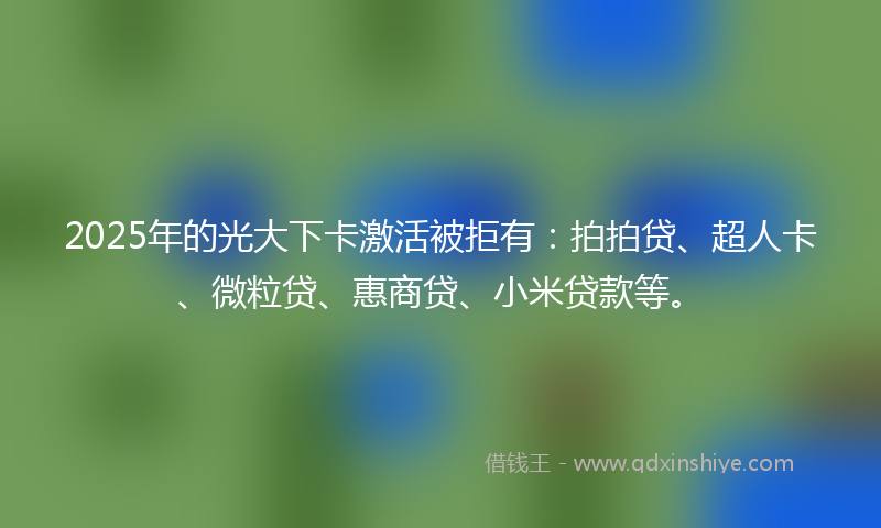 2025年的光大下卡激活被拒有：拍拍贷、超人卡、微粒贷、惠商贷、小米贷款等。