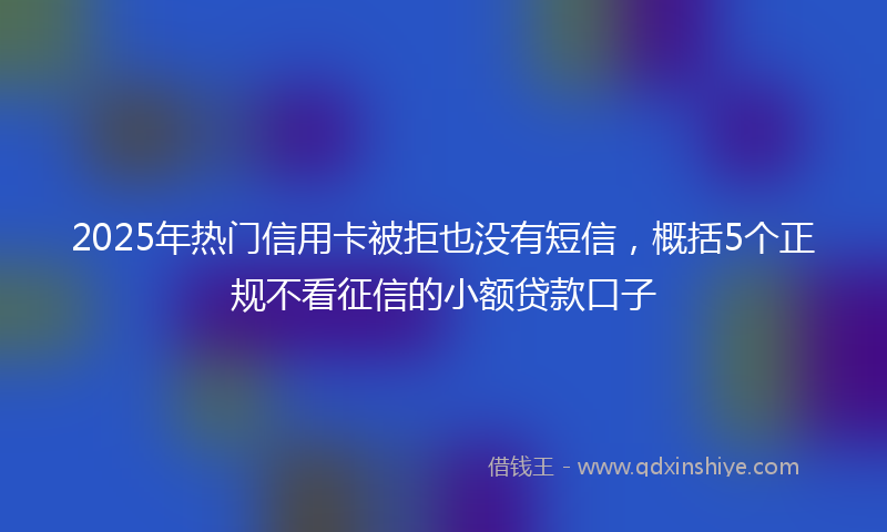 2025年热门信用卡被拒也没有短信，概括5个正规不看征信的小额贷款口子
