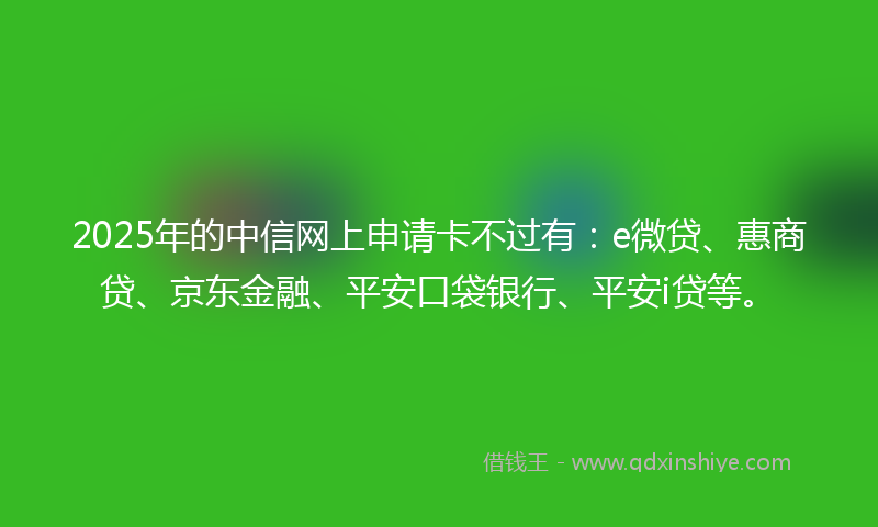 2025年的中信网上申请卡不过有：e微贷、惠商贷、京东金融、平安口袋银行、平安i贷等。