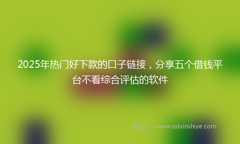 2025年热门好下款的口子链接，分享五个借钱平台不看综合评估的软件