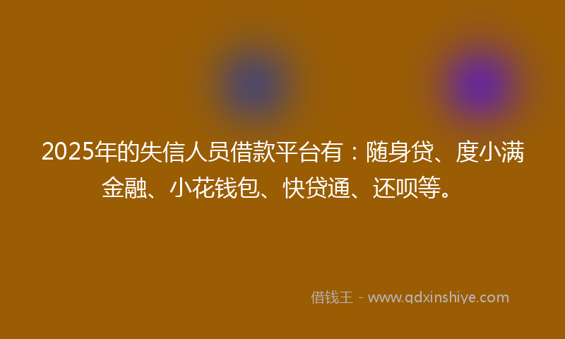 2025年的失信人员借款平台有：随身贷、度小满金融、小花钱包、快贷通、还呗等。