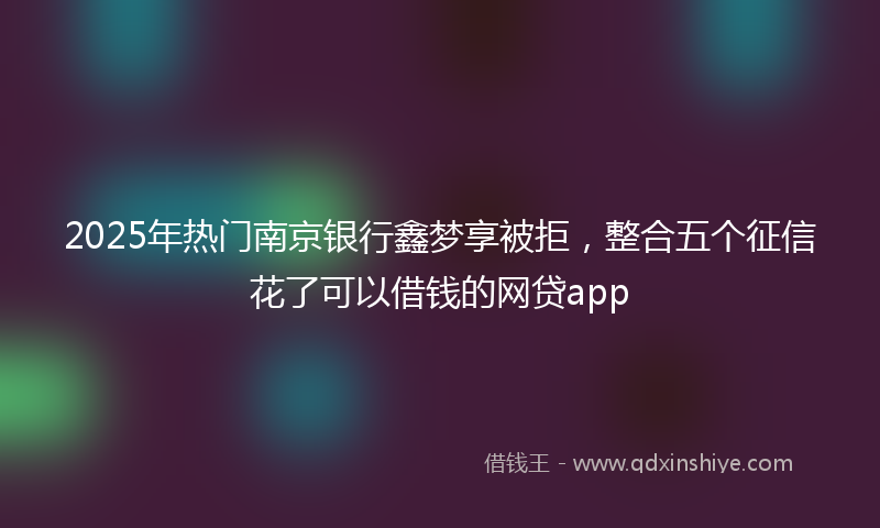 2025年热门南京银行鑫梦享被拒，整合五个征信花了可以借钱的网贷app