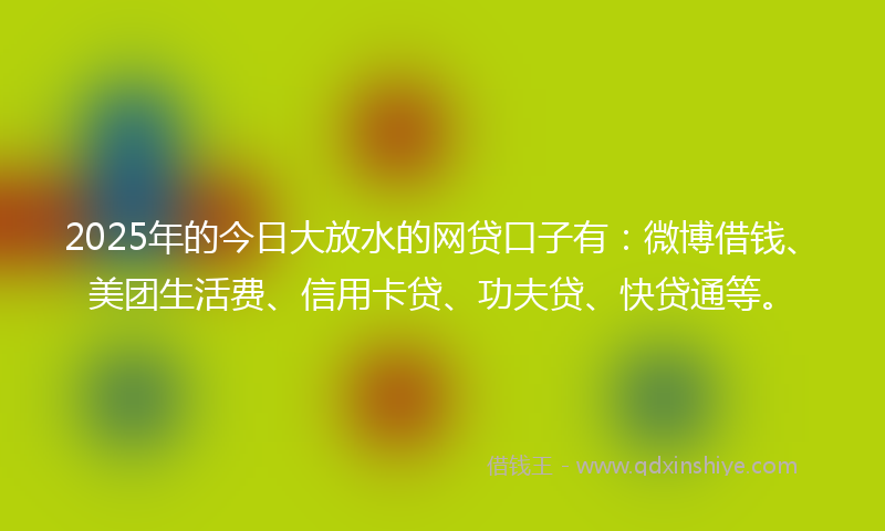 2025年的今日大放水的网贷口子有：微博借钱、美团生活费、信用卡贷、功夫贷、快贷通等。