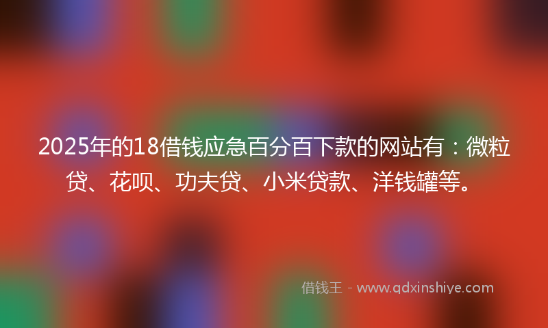 2025年的18借钱应急百分百下款的网站有：微粒贷、花呗、功夫贷、小米贷款、洋钱罐等。
