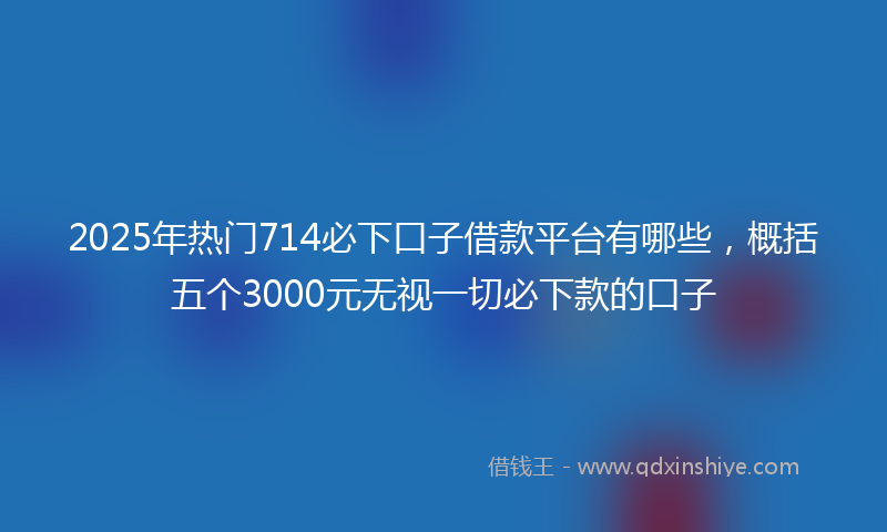 2025年热门714必下口子借款平台有哪些，概括五个3000元无视一切必下款的口子