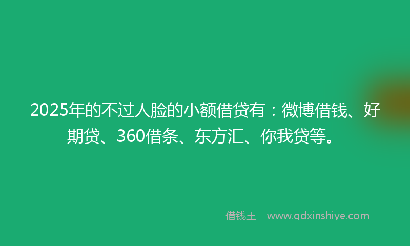 2025年的不过人脸的小额借贷有：微博借钱、好期贷、360借条、东方汇、你我贷等。