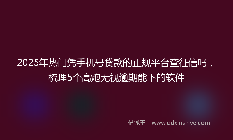 2025年热门凭手机号贷款的正规平台查征信吗，梳理5个高炮无视逾期能下的软件