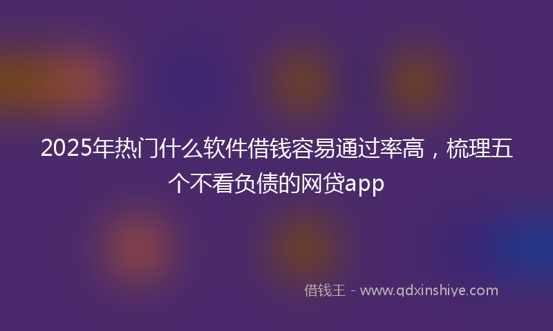 2025年热门什么软件借钱容易通过率高，梳理五个不看负债的网贷app
