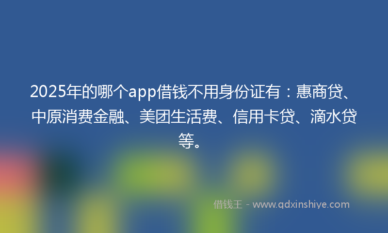 2025年的哪个app借钱不用身份证有：惠商贷、中原消费金融、美团生活费、信用卡贷、滴水贷等。
