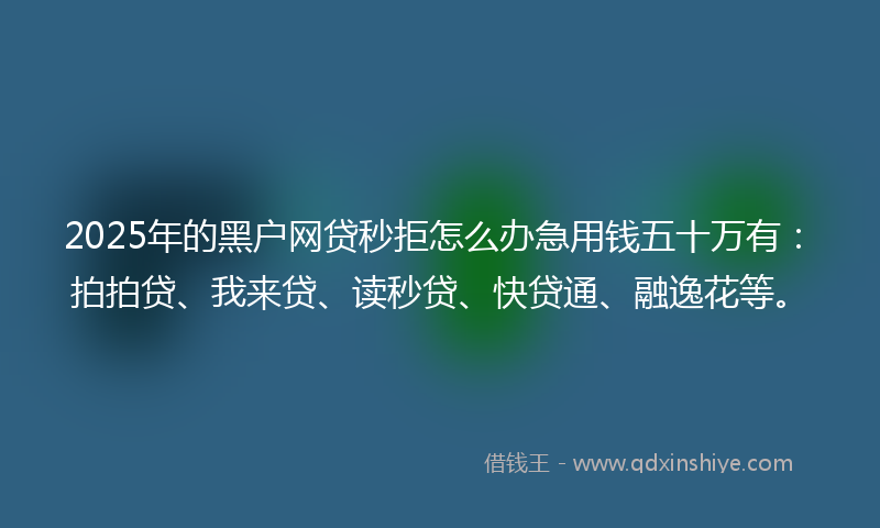 2025年的黑户网贷秒拒怎么办急用钱五十万有：拍拍贷、我来贷、读秒贷、快贷通、融逸花等。