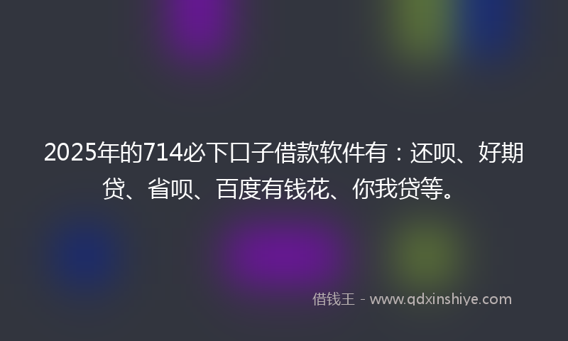 2025年的714必下口子借款软件有：还呗、好期贷、省呗、百度有钱花、你我贷等。