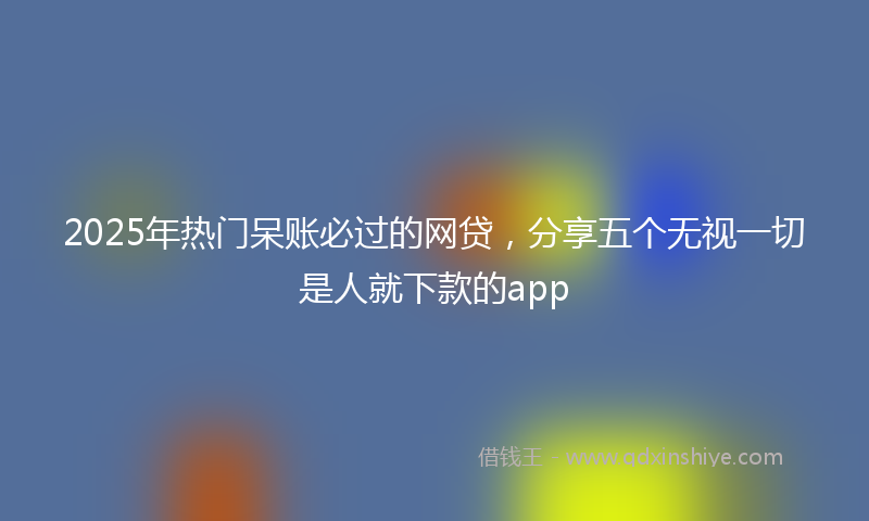 2025年热门呆账必过的网贷，分享五个无视一切是人就下款的app