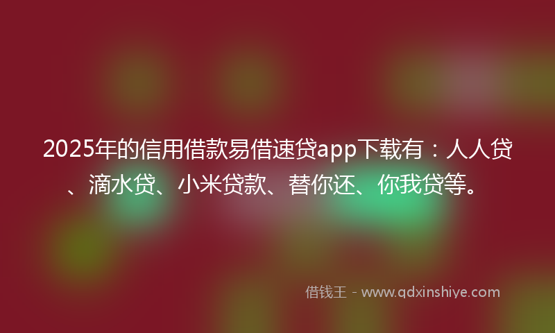 2025年的信用借款易借速贷app下载有：人人贷、滴水贷、小米贷款、替你还、你我贷等。