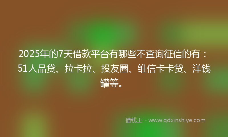 2025年的7天借款平台有哪些不查询征信的有：51人品贷、拉卡拉、投友圈、维信卡卡贷、洋钱罐等。