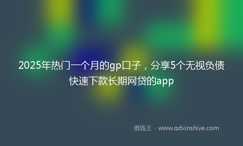 2025年热门一个月的gp口子，分享5个无视负债快速下款长期网贷的app