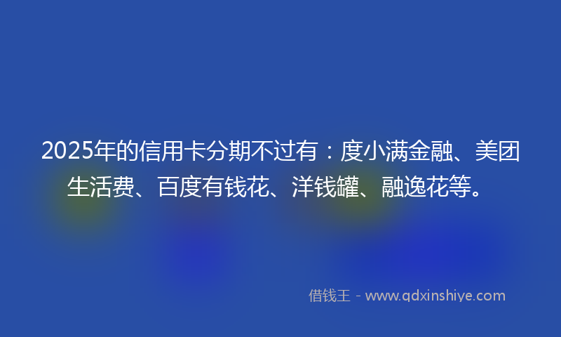 2025年的信用卡分期不过有：度小满金融、美团生活费、百度有钱花、洋钱罐、融逸花等。