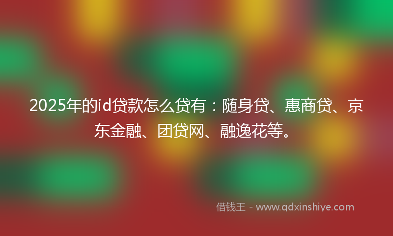 2025年的id贷款怎么贷有：随身贷、惠商贷、京东金融、团贷网、融逸花等。
