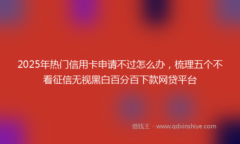 2025年热门信用卡申请不过怎么办，梳理五个不看征信无视黑白百分百下款网贷平台