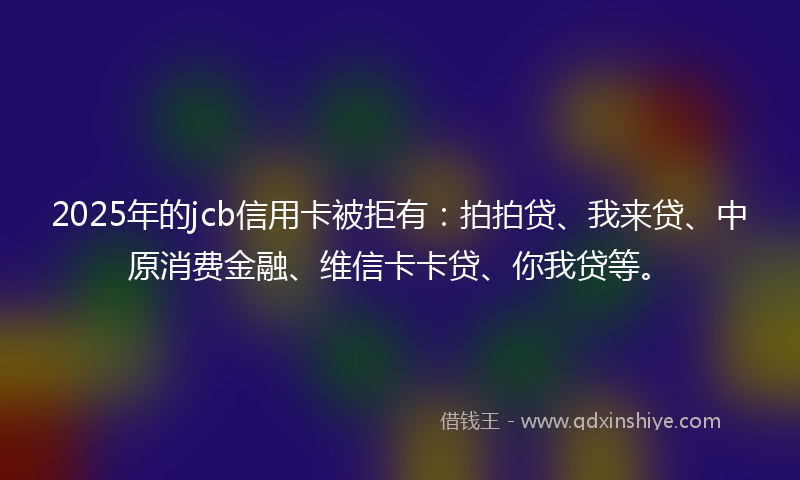 2025年的jcb信用卡被拒有：拍拍贷、我来贷、中原消费金融、维信卡卡贷、你我贷等。
