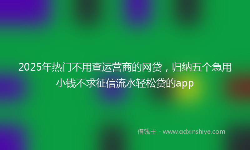2025年热门不用查运营商的网贷，归纳五个急用小钱不求征信流水轻松贷的app