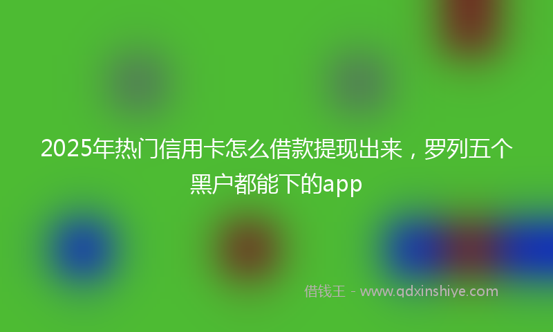 2025年热门信用卡怎么借款提现出来，罗列五个黑户都能下的app