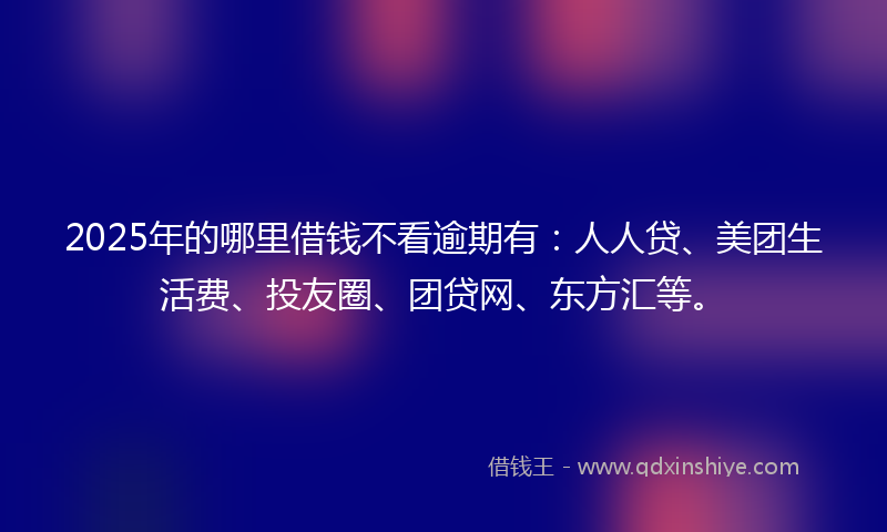 2025年的哪里借钱不看逾期有：人人贷、美团生活费、投友圈、团贷网、东方汇等。