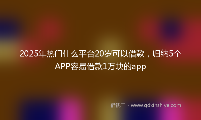 2025年热门什么平台20岁可以借款，归纳5个APP容易借款1万块的app