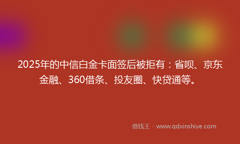 2025年的中信白金卡面签后被拒有：省呗、京东金融、360借条、投友圈、快贷通等。