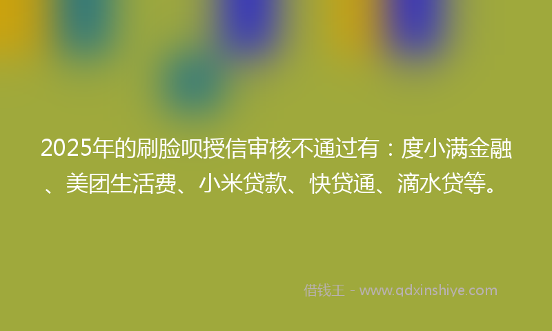 2025年的刷脸呗授信审核不通过有：度小满金融、美团生活费、小米贷款、快贷通、滴水贷等。