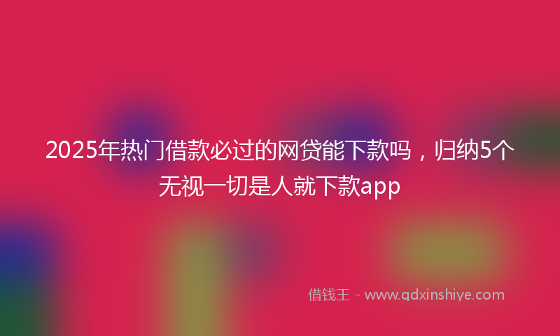 2025年热门借款必过的网贷能下款吗，归纳5个无视一切是人就下款app