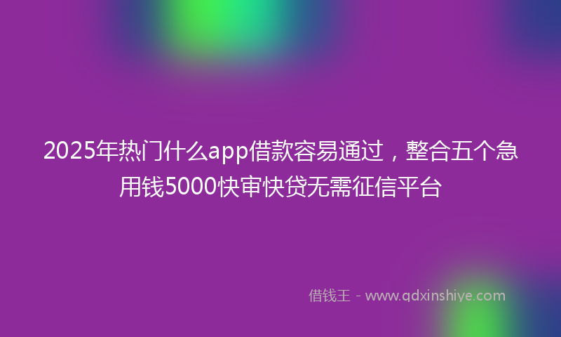 2025年热门什么app借款容易通过，整合五个急用钱5000快审快贷无需征信平台