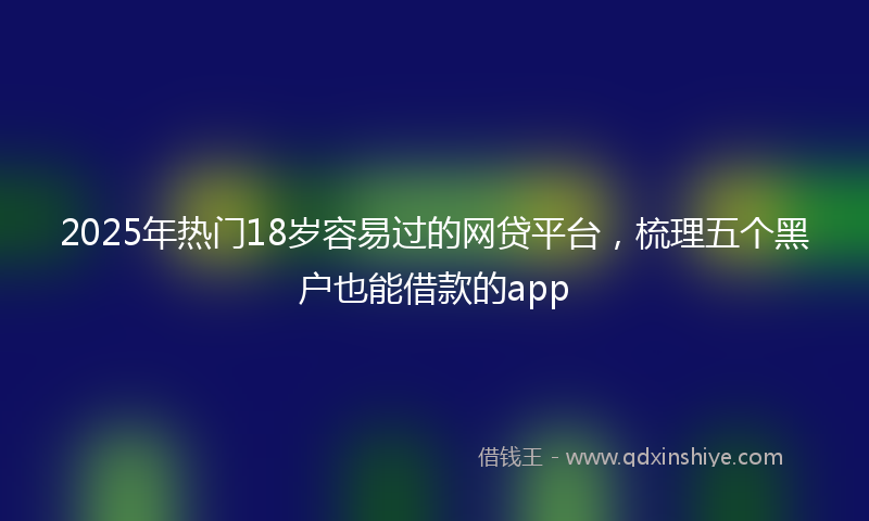 2025年热门18岁容易过的网贷平台，梳理五个黑户也能借款的app