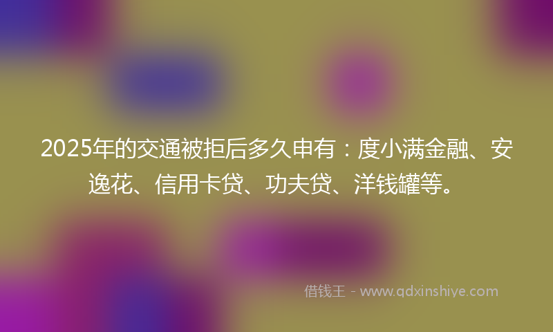 2025年的交通被拒后多久申有：度小满金融、安逸花、信用卡贷、功夫贷、洋钱罐等。