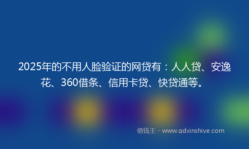 2025年的不用人脸验证的网贷有：人人贷、安逸花、360借条、信用卡贷、快贷通等。