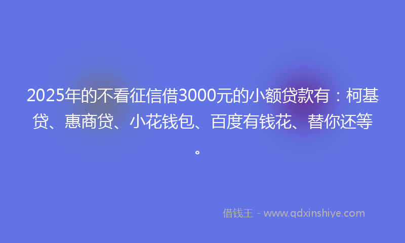 2025年的不看征信借3000元的小额贷款有：柯基贷、惠商贷、小花钱包、百度有钱花、替你还等。