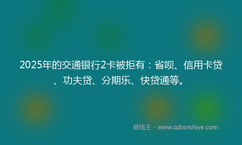 2025年的交通银行2卡被拒有：省呗、信用卡贷、功夫贷、分期乐、快贷通等。